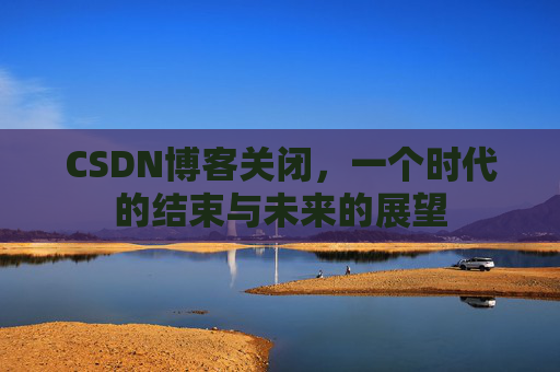 CSDN博客关闭,一个时代的结束与未来的展望 CSDN博客关闭,一个时代的结束与未来的展望